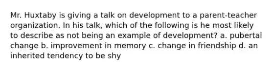 Mr. Huxtaby is giving a talk on development to a parent-teacher organization. In his talk, which of the following is he most likely to describe as not being an example of development? a. pubertal change b. improvement in memory c. change in friendship d. an inherited tendency to be shy