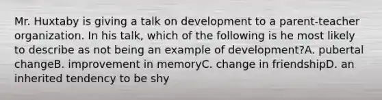 Mr. Huxtaby is giving a talk on development to a parent-teacher organization. In his talk, which of the following is he most likely to describe as not being an example of development?A. pubertal changeB. improvement in memoryC. change in friendshipD. an inherited tendency to be shy