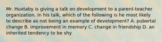 Mr. Huxtaby is giving a talk on development to a parent-teacher organization. In his talk, which of the following is he most likely to describe as not being an example of development? A. pubertal change B. improvement in memory C. change in friendship D. an inherited tendency to be shy