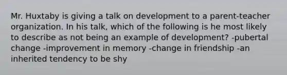 Mr. Huxtaby is giving a talk on development to a parent-teacher organization. In his talk, which of the following is he most likely to describe as not being an example of development? -pubertal change -improvement in memory -change in friendship -an inherited tendency to be shy