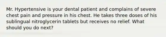 Mr. Hypertensive is your dental patient and complains of severe chest pain and pressure in his chest. He takes three doses of his sublingual nitroglycerin tablets but receives no relief. What should you do next?