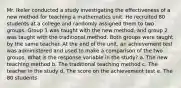 Mr. Ikeler conducted a study investigating the effectiveness of a new method for teaching a mathematics unit. He recruited 80 students at a college and randomly assigned them to two groups. Group 1 was taught with the new method, and group 2 was taught with the traditional method. Both groups were taught by the same teacher. At the end of the unit, an achievement test was administered and used to make a comparison of the two groups. What is the response variable in the study? a. The new teaching method b. The traditional teaching method c. The teacher in the study d. The score on the achievement test e. The 80 students