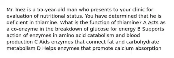 Mr. Inez is a 55-year-old man who presents to your clinic for evaluation of nutritional status. You have determined that he is deficient in thiamine. What is the function of thiamine? A Acts as a co-enzyme in the breakdown of glucose for energy B Supports action of enzymes in amino acid catabolism and blood production C Aids enzymes that connect fat and carbohydrate metabolism D Helps enzymes that promote calcium absorption