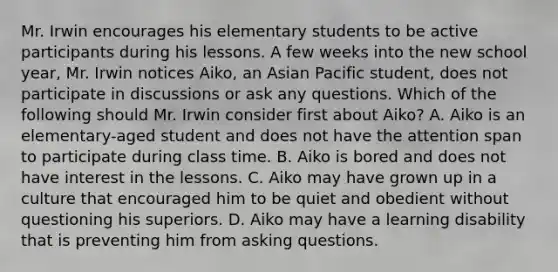 Mr. Irwin encourages his elementary students to be active participants during his lessons. A few weeks into the new school year, Mr. Irwin notices Aiko, an Asian Pacific student, does not participate in discussions or ask any questions. Which of the following should Mr. Irwin consider first about Aiko? A. Aiko is an elementary-aged student and does not have the attention span to participate during class time. B. Aiko is bored and does not have interest in the lessons. C. Aiko may have grown up in a culture that encouraged him to be quiet and obedient without questioning his superiors. D. Aiko may have a learning disability that is preventing him from asking questions.