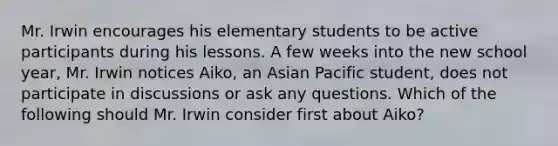 Mr. Irwin encourages his elementary students to be active participants during his lessons. A few weeks into the new school year, Mr. Irwin notices Aiko, an Asian Pacific student, does not participate in discussions or ask any questions. Which of the following should Mr. Irwin consider first about Aiko?