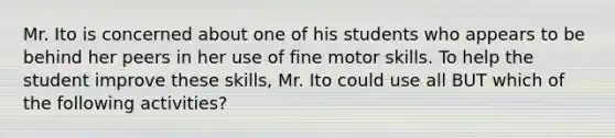 Mr. Ito is concerned about one of his students who appears to be behind her peers in her use of fine motor skills. To help the student improve these skills, Mr. Ito could use all BUT which of the following activities?