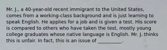 Mr. J., a 40-year-old recent immigrant to the United States, comes from a working-class background and is just learning to speak English. He applies for a job and is given a test. His score is compared to others who have taken the test, mostly young college graduates whose native language is English. Mr. J. thinks this is unfair. In fact, this is an issue of __________.