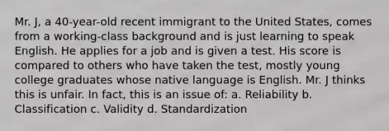 Mr. J, a 40-year-old recent immigrant to the United States, comes from a working-class background and is just learning to speak English. He applies for a job and is given a test. His score is compared to others who have taken the test, mostly young college graduates whose native language is English. Mr. J thinks this is unfair. In fact, this is an issue of: a. Reliability b. Classification c. Validity d. Standardization