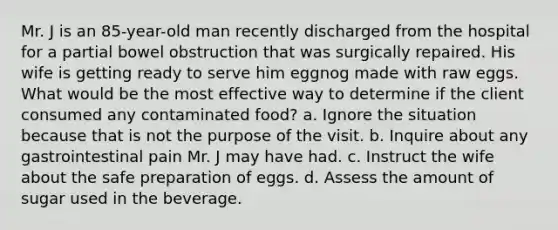 Mr. J is an 85-year-old man recently discharged from the hospital for a partial bowel obstruction that was surgically repaired. His wife is getting ready to serve him eggnog made with raw eggs. What would be the most effective way to determine if the client consumed any contaminated food? a. Ignore the situation because that is not the purpose of the visit. b. Inquire about any gastrointestinal pain Mr. J may have had. c. Instruct the wife about the safe preparation of eggs. d. Assess the amount of sugar used in the beverage.