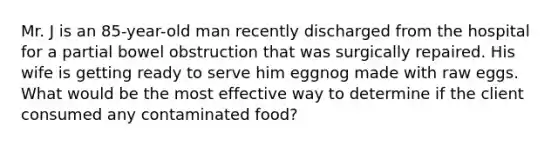 Mr. J is an 85-year-old man recently discharged from the hospital for a partial bowel obstruction that was surgically repaired. His wife is getting ready to serve him eggnog made with raw eggs. What would be the most effective way to determine if the client consumed any contaminated food?