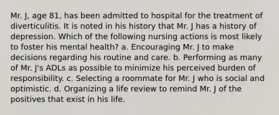 Mr. J, age 81, has been admitted to hospital for the treatment of diverticulitis. It is noted in his history that Mr. J has a history of depression. Which of the following nursing actions is most likely to foster his mental health? a. Encouraging Mr. J to make decisions regarding his routine and care. b. Performing as many of Mr. J's ADLs as possible to minimize his perceived burden of responsibility. c. Selecting a roommate for Mr. J who is social and optimistic. d. Organizing a life review to remind Mr. J of the positives that exist in his life.