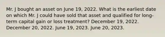 Mr. J bought an asset on June 19, 2022. What is the earliest date on which Mr. J could have sold that asset and qualified for long-term capital gain or loss treatment? December 19, 2022. December 20, 2022. June 19, 2023. June 20, 2023.