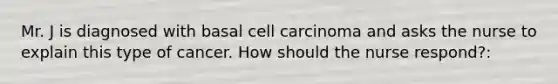 Mr. J is diagnosed with basal cell carcinoma and asks the nurse to explain this type of cancer. How should the nurse respond?:
