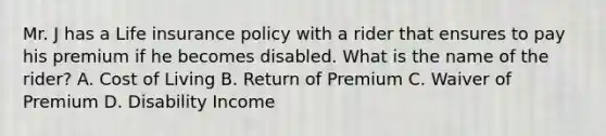 Mr. J has a Life insurance policy with a rider that ensures to pay his premium if he becomes disabled. What is the name of the rider? A. Cost of Living B. Return of Premium C. Waiver of Premium D. Disability Income