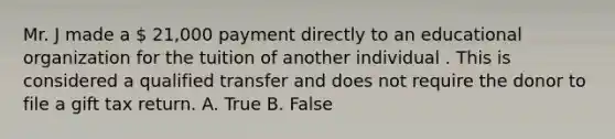 Mr. J made a  21,000 payment directly to an educational organization for the tuition of another individual . This is considered a qualified transfer and does not require the donor to file a gift tax return. A. True B. False