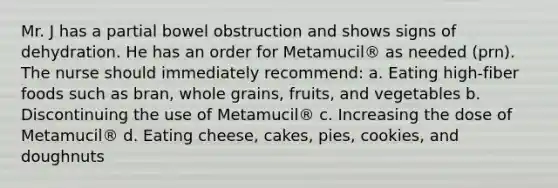 Mr. J has a partial bowel obstruction and shows signs of dehydration. He has an order for Metamucil® as needed (prn). The nurse should immediately recommend: a. Eating high-fiber foods such as bran, whole grains, fruits, and vegetables b. Discontinuing the use of Metamucil® c. Increasing the dose of Metamucil® d. Eating cheese, cakes, pies, cookies, and doughnuts