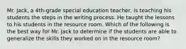 Mr. Jack, a 4th-grade special education teacher, is teaching his students the steps in the writing process. He taught the lessons to his students in the resource room. Which of the following is the best way for Mr. Jack to determine if the students are able to generalize the skills they worked on in the resource room?