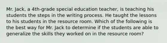 Mr. Jack, a 4th-grade special education teacher, is teaching his students the steps in the writing process. He taught the lessons to his students in the resource room. Which of the following is the best way for Mr. Jack to determine if the students are able to generalize the skills they worked on in the resource room?