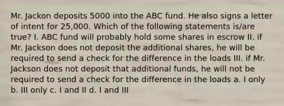 Mr. Jackon deposits 5000 into the ABC fund. He also signs a letter of intent for 25,000. Which of the following statements is/are true? I. ABC fund will probably hold some shares in escrow II. if Mr. Jackson does not deposit the additional shares, he will be required to send a check for the difference in the loads III. if Mr. Jackson does not deposit that additional funds, he will not be required to send a check for the difference in the loads a. I only b. III only c. I and II d. I and III