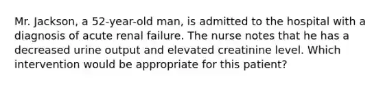 Mr. Jackson, a 52-year-old man, is admitted to the hospital with a diagnosis of acute renal failure. The nurse notes that he has a decreased urine output and elevated creatinine level. Which intervention would be appropriate for this patient?