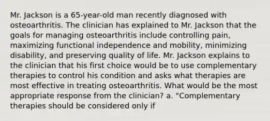 Mr. Jackson is a 65-year-old man recently diagnosed with osteoarthritis. The clinician has explained to Mr. Jackson that the goals for managing osteoarthritis include controlling pain, maximizing functional independence and mobility, minimizing disability, and preserving quality of life. Mr. Jackson explains to the clinician that his first choice would be to use complementary therapies to control his condition and asks what therapies are most effective in treating osteoarthritis. What would be the most appropriate response from the clinician? a. "Complementary therapies should be considered only if