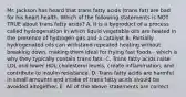 Mr. Jackson has heard that trans fatty acids (trans fat) are bad for his heart health. Which of the following statements is NOT TRUE about trans fatty acids? A. It is a byproduct of a process called hydrogenation in which liquid vegetable oils are heated in the presence of hydrogen gas and a catalyst B. Partially hydrogenated oils can withstand repeated heating without breaking down, making them ideal for frying fast foods - which is why they typically contain trans fats. C. Trans fatty acids raise LDL and lower HDL cholesterol levels, create inflammation, and contribute to insulin resistance. D. Trans fatty acids are harmful in small amounts and intake of trans fatty acids should be avoided altogether. E. All of the above statements are correct.