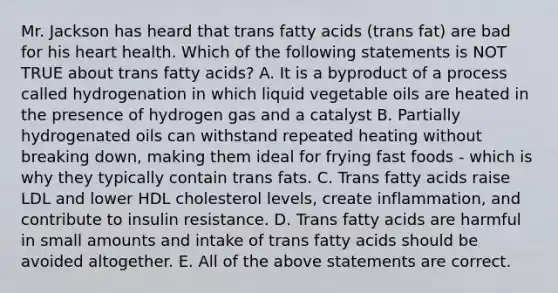 Mr. Jackson has heard that trans fatty acids (trans fat) are bad for his heart health. Which of the following statements is NOT TRUE about trans fatty acids? A. It is a byproduct of a process called hydrogenation in which liquid vegetable oils are heated in the presence of hydrogen gas and a catalyst B. Partially hydrogenated oils can withstand repeated heating without breaking down, making them ideal for frying fast foods - which is why they typically contain trans fats. C. Trans fatty acids raise LDL and lower HDL cholesterol levels, create inflammation, and contribute to insulin resistance. D. Trans fatty acids are harmful in small amounts and intake of trans fatty acids should be avoided altogether. E. All of the above statements are correct.