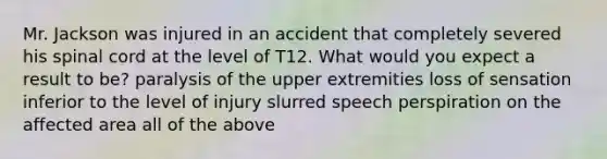 Mr. Jackson was injured in an accident that completely severed his spinal cord at the level of T12. What would you expect a result to be? paralysis of the upper extremities loss of sensation inferior to the level of injury slurred speech perspiration on the affected area all of the above