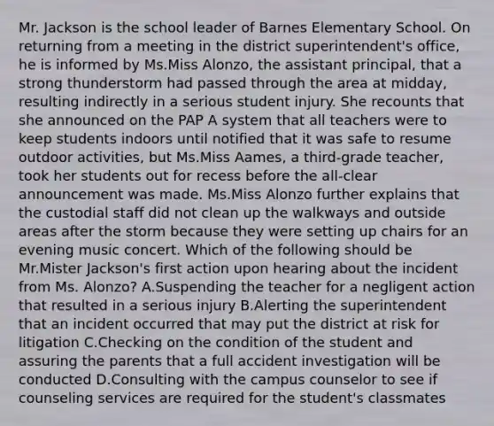 Mr. Jackson is the school leader of Barnes Elementary School. On returning from a meeting in the district superintendent's office, he is informed by Ms.Miss Alonzo, the assistant principal, that a strong thunderstorm had passed through the area at midday, resulting indirectly in a serious student injury. She recounts that she announced on the PAP A system that all teachers were to keep students indoors until notified that it was safe to resume outdoor activities, but Ms.Miss Aames, a third-grade teacher, took her students out for recess before the all-clear announcement was made. Ms.Miss Alonzo further explains that the custodial staff did not clean up the walkways and outside areas after the storm because they were setting up chairs for an evening music concert. Which of the following should be Mr.Mister Jackson's first action upon hearing about the incident from Ms. Alonzo? A.Suspending the teacher for a negligent action that resulted in a serious injury B.Alerting the superintendent that an incident occurred that may put the district at risk for litigation C.Checking on the condition of the student and assuring the parents that a full accident investigation will be conducted D.Consulting with the campus counselor to see if counseling services are required for the student's classmates