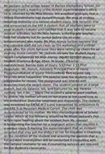 Mr. Jackson is the school leader of Barnes Elementary School. On returning from a meeting in the district superintendent's office, he is informed by Ms.Miss Alonzo, the assistant principal, that a strong thunderstorm had passed through the area at midday, resulting indirectly in a serious student injury. She recounts that she announced on the PAP A system that all teachers were to keep students indoors until notified that it was safe to resume outdoor activities, but Ms.Miss Aames, a third-grade teacher, took her students out for recess before the all-clear announcement was made. Ms.Miss Alonzo further explains that the custodial staff did not clean up the walkways and outside areas after the storm because they were setting up chairs for an evening music concert. Mr. Jackson reviews the student injury report completed by Ms.Miss Alonzo. INJURY REPORT Name of Student: Clarence B.Age: 8Sex: M Grade: 3Teacher: AamesSchool: Barnes Date of Injury: 5/1Time: 1:15 First Responder: Ms. Alonzo, Assistant Principal Place of Injury: PlaygroundNature of Injury: FractureBody Part Injured: Leg Describe what happened: The teacher took the students to the playground for recess. The playground was littered with branches from the recent storm. The student jumped on a large branch, lost his balance, fell, and fractured his leg. Parents notified: Yes X No ___blank The student's parents were notified by phone. His mother arrived on the scene at the same time as the ambulance. Describe treatment and disposition: The student was examined by EMTsE M T's and transported by ambulance to the ERE R at Mountain Medical Center. The child was accompanied by his mother. Ms.Miss AlonzoSignature of School Leader Which of the following should be Mr.Mister Jackson's first action upon hearing about the incident from Ms. Alonzo? A.Suspending the teacher for a negligent action that resulted in a serious injury B.Alerting the superintendent that an incident occurred that may put the district at risk for litigation C.Checking on the condition of the student and assuring the parents that a full accident investigation will be conducted D.Consulting with the campus counselor to see if counseling services are required for the student's classmates