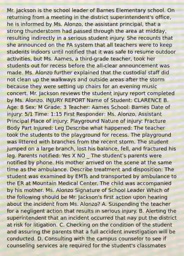 Mr. Jackson is the school leader of Barnes Elementary school. On returning from a meeting in the district superintendent's office, he is informed by Ms. Alonzo, the assistant principal, that a strong thunderstorm had passed through the area at midday, resulting indirectly in a serious student injury. She recounts that she announced on the PA system that all teachers were to keep students indoors until notified that it was safe to resume outdoor activities, but Ms. Aames, a third-grade teacher, took her students out for recess before the all-clear announcement was made. Ms. Alonzo further explained that the custodial staff did not clean up the walkways and outside areas after the storm because they were setting up chairs for an evening music concert. Mr. Jackson reviews the student injury report completed by Ms. Alonzo. INJURY REPORT Name of Student: CLARENCE B. Age: 8 Sex: M Grade: 3 Teacher: Aames School: Barnes Date of injury: 5/1 Time: 1:15 First Responder: Ms. Alonzo, Assistant Principal Place of injury: Playground Nature of injury: Fracture Body Part Injured: Leg Describe what happened: The teacher took the students to the playground for recess. The playground was littered with branches from the recent storm. The student jumped on a large branch, lost his balance, fell, and fractured his leg. Parents notified: Yes X NO _ The student's parents were notified by phone. His mother arrived on the scene at the same time as the ambulance. Describe treatment and disposition: The student was examined by EMTs and transported by ambulance to the ER at Mountain Medical Center. The child was accompanied by his mother. Ms. Alonzo Signature of School Leader Which of the following should be Mr. Jackson's first action upon hearing about the incident from Ms. Alonzo? A. Suspending the teacher for a negligent action that results in serious injury. B. Alerting the superintendent that an incident occurred that nay put the district at risk for litigation. C. Checking on the condition of the student and assuring the parents that a full accident investigation will be conducted. D. Consulting with the campus counselor to see if counseling services are required for the student's classmates