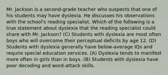 Mr. Jackson is a second-grade teacher who suspects that one of his students may have dyslexia. He discusses his observations with the school's reading specialist. Which of the following is a true statement about dyslexia that the reading specialist could share with Mr. Jackson? (C) Students with dyslexia are most often boys who will overcome their perceptual deficits by age 12. (D) Students with dyslexia generally have below-average IQs and require special education services. (A) Dyslexia tends to manifest more often in girls than in boys. (B) Students with dyslexia have poor decoding and word-attack skills.