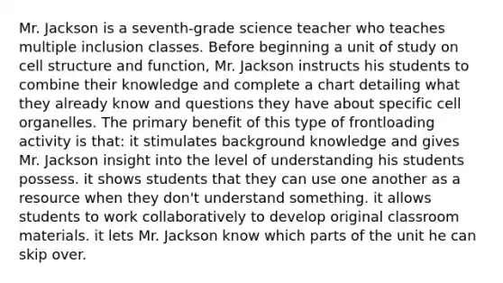 Mr. Jackson is a seventh-grade science teacher who teaches multiple inclusion classes. Before beginning a unit of study on cell structure and function, Mr. Jackson instructs his students to combine their knowledge and complete a chart detailing what they already know and questions they have about specific cell organelles. The primary benefit of this type of frontloading activity is that: it stimulates background knowledge and gives Mr. Jackson insight into the level of understanding his students possess. it shows students that they can use one another as a resource when they don't understand something. it allows students to work collaboratively to develop original classroom materials. it lets Mr. Jackson know which parts of the unit he can skip over.