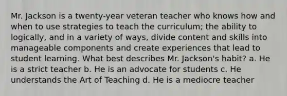 Mr. Jackson is a twenty-year veteran teacher who knows how and when to use strategies to teach the curriculum; the ability to logically, and in a variety of ways, divide content and skills into manageable components and create experiences that lead to student learning. What best describes Mr. Jackson's habit? a. He is a strict teacher b. He is an advocate for students c. He understands the Art of Teaching d. He is a mediocre teacher