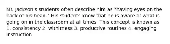 Mr. Jackson's students often describe him as "having eyes on the back of his head." His students know that he is aware of what is going on in the classroom at all times. This concept is known as 1. consistency 2. withitness 3. productive routines 4. engaging instruction