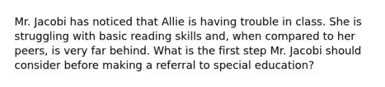 Mr. Jacobi has noticed that Allie is having trouble in class. She is struggling with basic reading skills and, when compared to her peers, is very far behind. What is the first step Mr. Jacobi should consider before making a referral to special education?