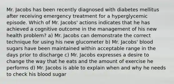 Mr. Jacobs has been recently diagnosed with diabetes mellitus after receiving emergency treatment for a hyperglycemic episode. Which of Mr. Jacobs' actions indicates that he has achieved a cognitive outcome in the management of his new health problem? a) Mr. Jacobs can demonstrate the correct technique for using his new glucometer b) Mr. Jacobs' blood sugars have been maintained within acceptable range in the days prior to discharge c) Mr. Jacobs expresses a desire to change the way that he eats and the amount of exercise he performs d) Mr. Jacobs is able to explain when and why he needs to check his blood sugar