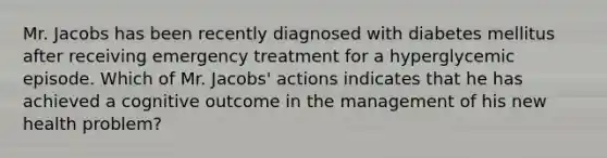 Mr. Jacobs has been recently diagnosed with diabetes mellitus after receiving emergency treatment for a hyperglycemic episode. Which of Mr. Jacobs' actions indicates that he has achieved a cognitive outcome in the management of his new health problem?