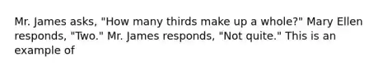 Mr. James asks, "How many thirds make up a whole?" Mary Ellen responds, "Two." Mr. James responds, "Not quite." This is an example of