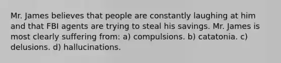 Mr. James believes that people are constantly laughing at him and that FBI agents are trying to steal his savings. Mr. James is most clearly suffering from: a) compulsions. b) catatonia. c) delusions. d) hallucinations.