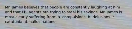 Mr. James believes that people are constantly laughing at him and that FBI agents are trying to steal his savings. Mr. James is most clearly suffering from: a. compulsions. b. delusions. c. catatonia. d. hallucinations.