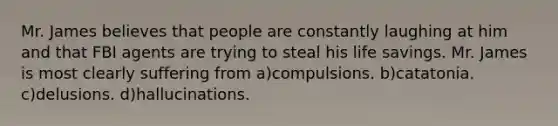 Mr. James believes that people are constantly laughing at him and that FBI agents are trying to steal his life savings. Mr. James is most clearly suffering from a)compulsions. b)catatonia. c)delusions. d)hallucinations.