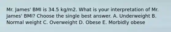 Mr. James' BMI is 34.5 kg/m2. What is your interpretation of Mr. James' BMI? Choose the single best answer. A. Underweight B. Normal weight C. Overweight D. Obese E. Morbidly obese