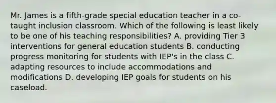 Mr. James is a fifth-grade special education teacher in a co-taught inclusion classroom. Which of the following is least likely to be one of his teaching responsibilities? A. providing Tier 3 interventions for general education students B. conducting progress monitoring for students with IEP's in the class C. adapting resources to include accommodations and modifications D. developing IEP goals for students on his caseload.