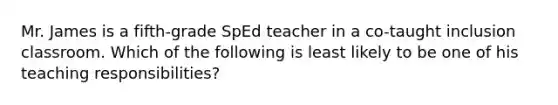 Mr. James is a fifth-grade SpEd teacher in a co-taught inclusion classroom. Which of the following is least likely to be one of his teaching responsibilities?