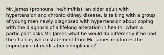 Mr. James (pronouns: he/him/his), an older adult with hypertension and chronic kidney disease, is talking with a group of young men newly diagnosed with hypertension about coping with the diagnosis of a lifelong alteration in health. When a participant asks Mr. James what he would do differently if he had the chance, which statement from Mr. James reinforces the importance of medication compliance?