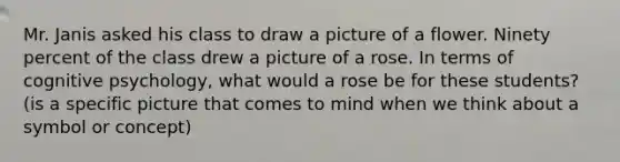 Mr. Janis asked his class to draw a picture of a flower. Ninety percent of the class drew a picture of a rose. In terms of cognitive psychology, what would a rose be for these students? (is a specific picture that comes to mind when we think about a symbol or concept)