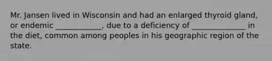 Mr. Jansen lived in Wisconsin and had an enlarged thyroid gland, or endemic ____________, due to a deficiency of ______________ in the diet, common among peoples in his geographic region of the state.