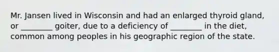 Mr. Jansen lived in Wisconsin and had an enlarged thyroid gland, or ________ goiter, due to a deficiency of ________ in the diet, common among peoples in his geographic region of the state.