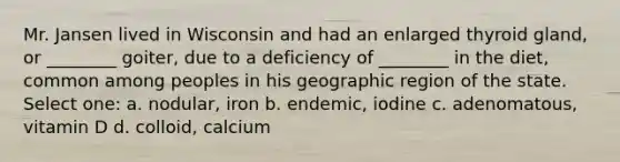 Mr. Jansen lived in Wisconsin and had an enlarged thyroid gland, or ________ goiter, due to a deficiency of ________ in the diet, common among peoples in his geographic region of the state. Select one: a. nodular, iron b. endemic, iodine c. adenomatous, vitamin D d. colloid, calcium